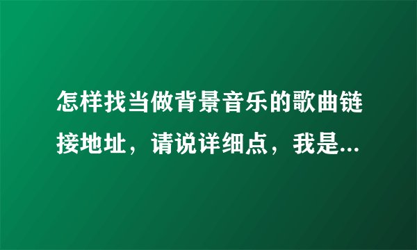 怎样找当做背景音乐的歌曲链接地址，请说详细点，我是个新人。