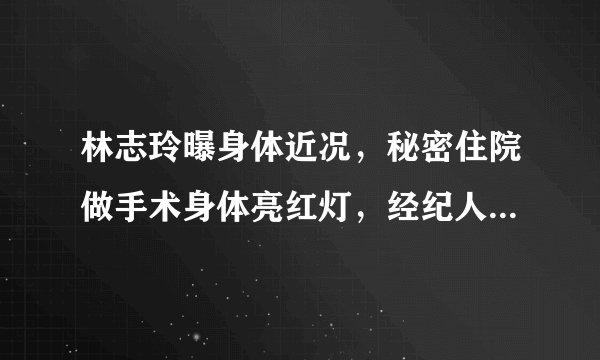 林志玲曝身体近况，秘密住院做手术身体亮红灯，经纪人证实透露原因
