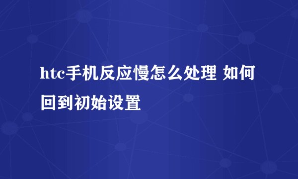 htc手机反应慢怎么处理 如何回到初始设置