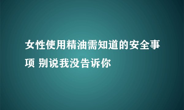 女性使用精油需知道的安全事项 别说我没告诉你