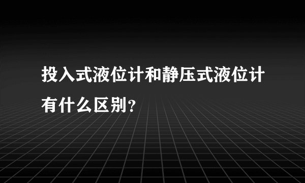 投入式液位计和静压式液位计有什么区别？