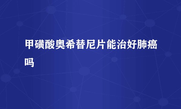 甲磺酸奥希替尼片能治好肺癌吗