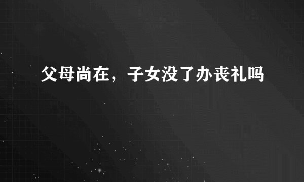 父母尚在，子女没了办丧礼吗