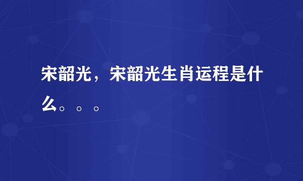 宋韶光，宋韶光生肖运程是什么。。。