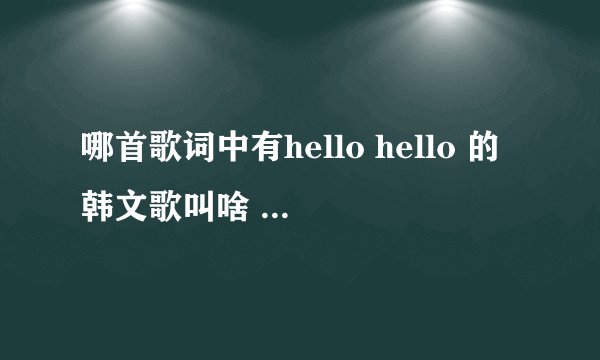 哪首歌词中有hello hello 的韩文歌叫啥 （HELLO HELLO 是连着唱的）！！ 求解 谢谢