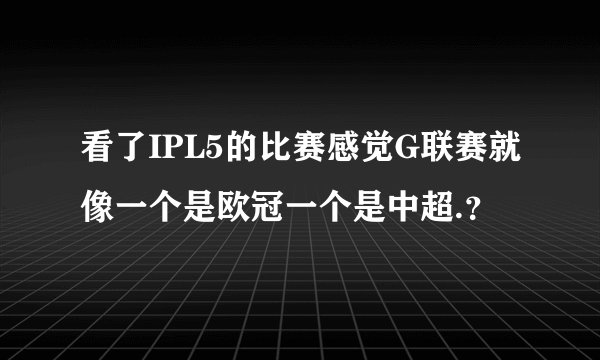 看了IPL5的比赛感觉G联赛就像一个是欧冠一个是中超.?