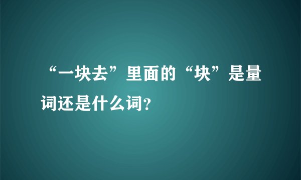 “一块去”里面的“块”是量词还是什么词？