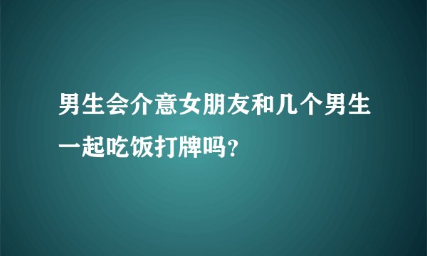 男生会介意女朋友和几个男生一起吃饭打牌吗?