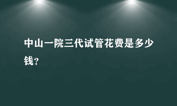 中山一院三代试管花费是多少钱？
