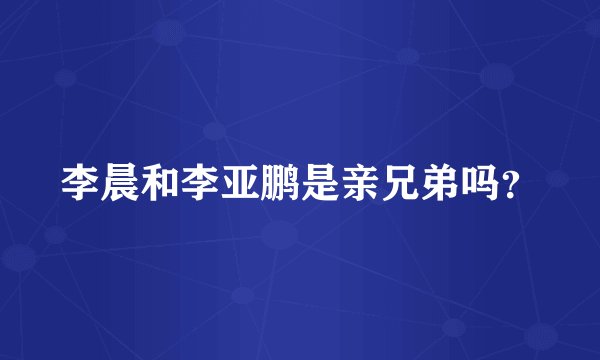 李晨和李亚鹏是亲兄弟吗？