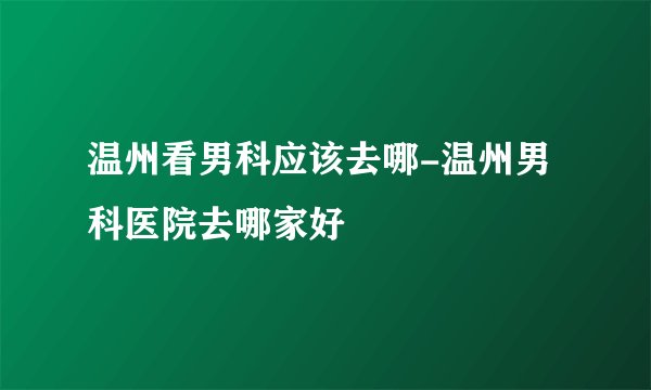 温州看男科应该去哪-温州男科医院去哪家好