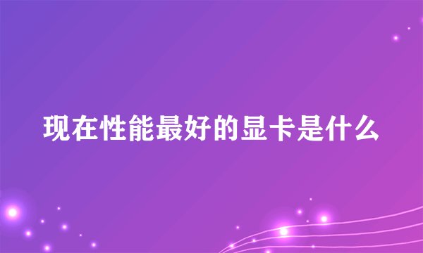 现在性能最好的显卡是什么