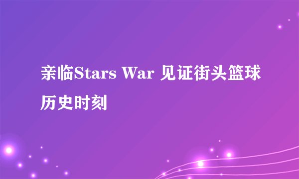亲临Stars War 见证街头篮球历史时刻