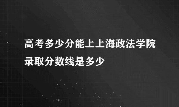 高考多少分能上上海政法学院录取分数线是多少