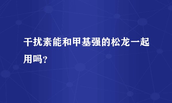 干扰素能和甲基强的松龙一起用吗？