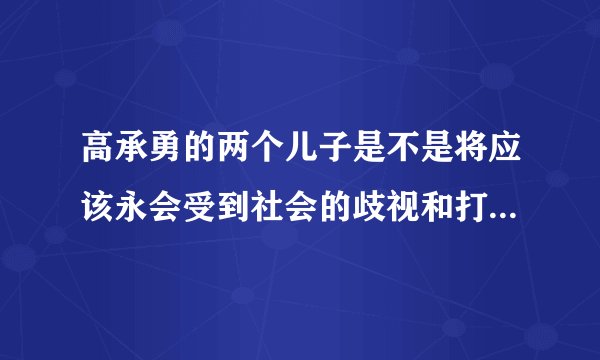 高承勇的两个儿子是不是将应该永会受到社会的歧视和打压,将一辈子抬不起头来,成为人们发泄的对象?