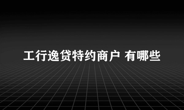 工行逸贷特约商户 有哪些