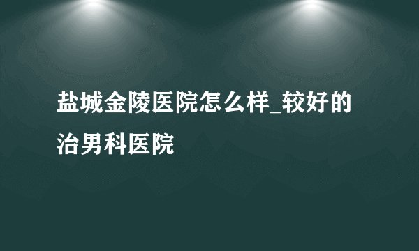 盐城金陵医院怎么样_较好的治男科医院