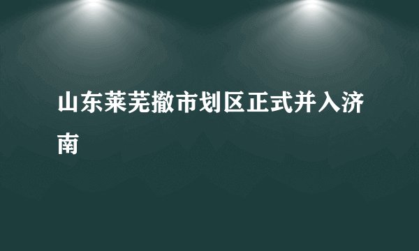 山东莱芜撤市划区正式并入济南