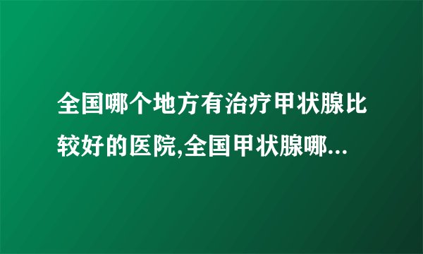 全国哪个地方有治疗甲状腺比较好的医院,全国甲状腺哪个医院出名