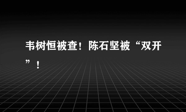 韦树恒被查！陈石坚被“双开”！