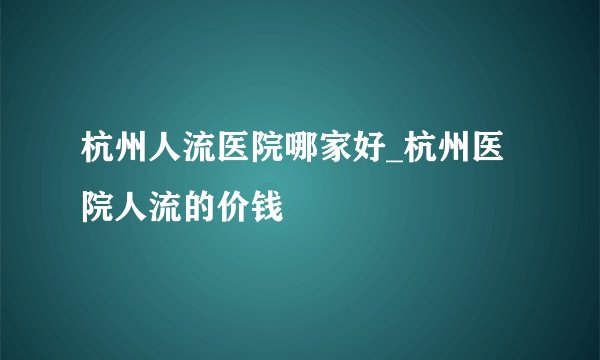 杭州人流医院哪家好_杭州医院人流的价钱