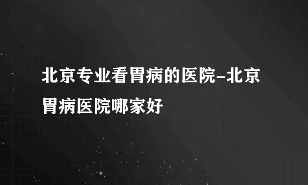 北京专业看胃病的医院-北京胃病医院哪家好