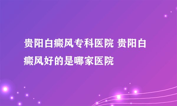 贵阳白癜风专科医院 贵阳白癜风好的是哪家医院