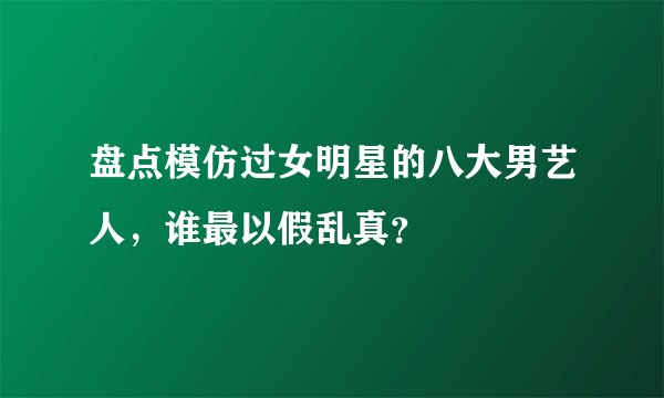 盘点模仿过女明星的八大男艺人，谁最以假乱真？