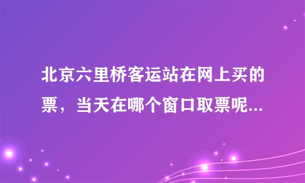 北京六里桥客运站在网上买的票，当天在哪个窗口取票呢？是在售票窗口吗？还是去前台取票？