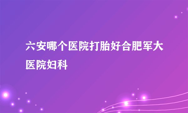 六安哪个医院打胎好合肥军大医院妇科