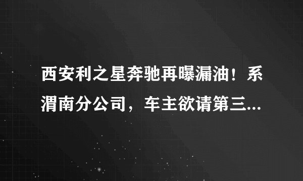 西安利之星奔驰再曝漏油！系渭南分公司，车主欲请第三方机构检测