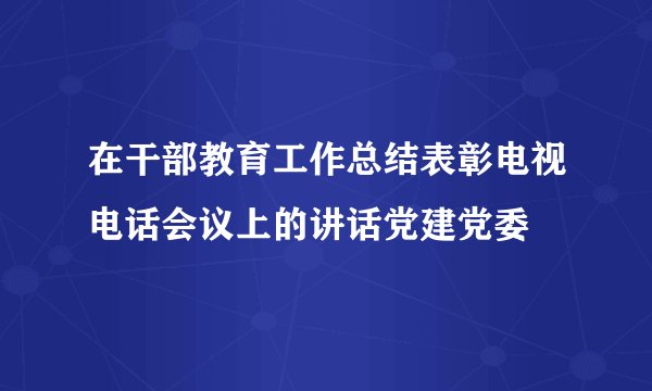在干部教育工作总结表彰电视电话会议上的讲话党建党委