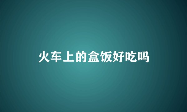火车上的盒饭好吃吗