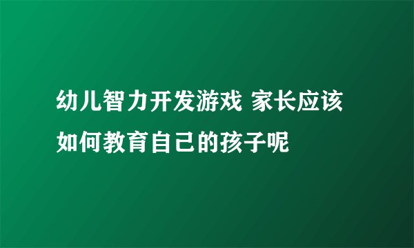 幼儿智力开发游戏 家长应该如何教育自己的孩子呢