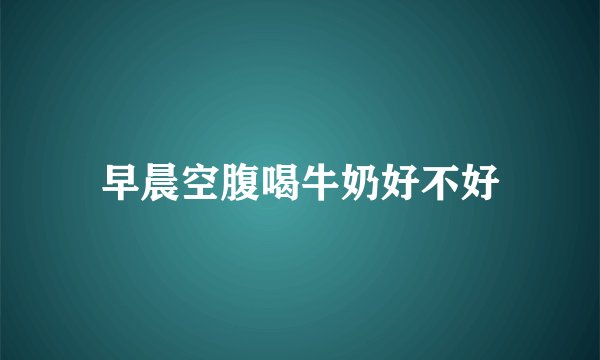 早晨空腹喝牛奶好不好