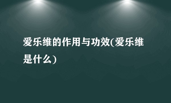 爱乐维的作用与功效(爱乐维是什么)