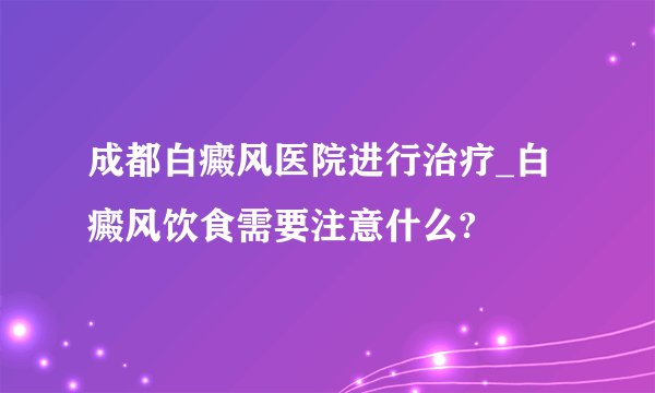 成都白癜风医院进行治疗_白癜风饮食需要注意什么?