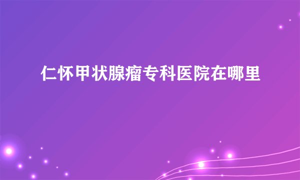 仁怀甲状腺瘤专科医院在哪里