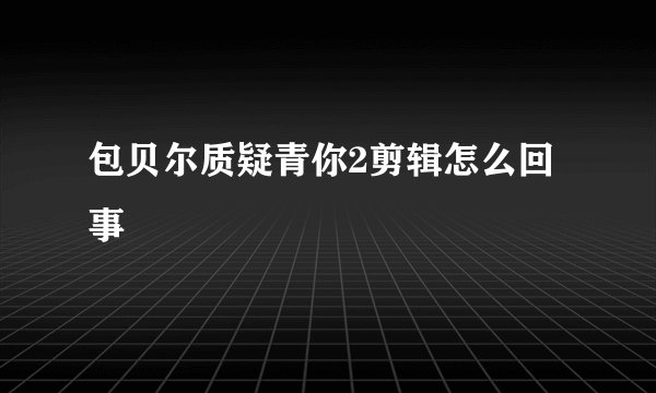 包贝尔质疑青你2剪辑怎么回事