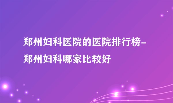 郑州妇科医院的医院排行榜-郑州妇科哪家比较好