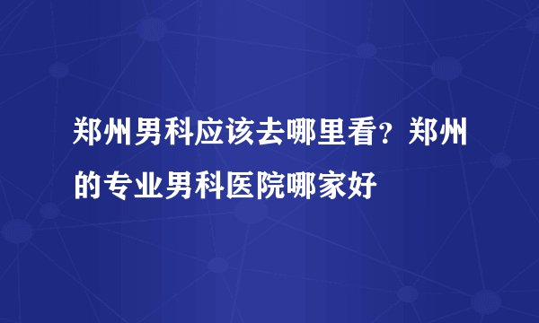郑州男科应该去哪里看？郑州的专业男科医院哪家好