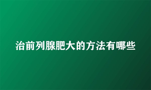 治前列腺肥大的方法有哪些