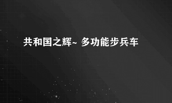 共和国之辉~ 多功能步兵车