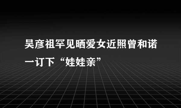 吴彦祖罕见晒爱女近照曾和诺一订下“娃娃亲”