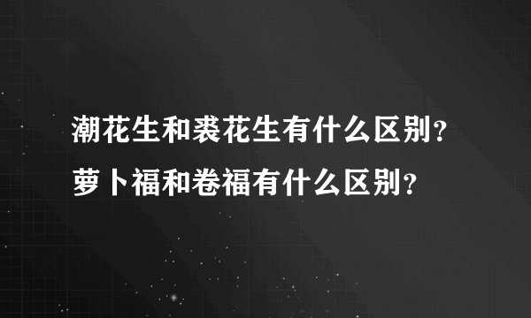 潮花生和裘花生有什么区别？萝卜福和卷福有什么区别？