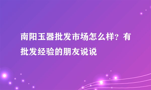 南阳玉器批发市场怎么样？有批发经验的朋友说说