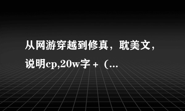 从网游穿越到修真，耽美文，说明cp,20w字＋ (不知道耽美文的就别说了)