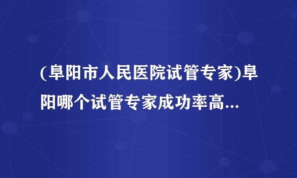 (阜阳市人民医院试管专家)阜阳哪个试管专家成功率高[安徽试管婴儿]
