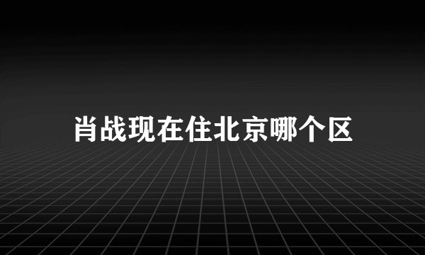 肖战现在住北京哪个区